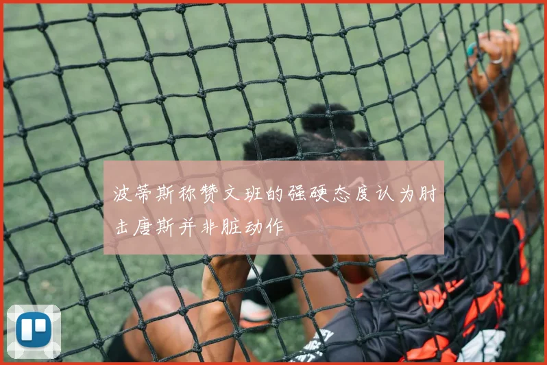 波蒂斯称赞文班的强硬态度认为肘击唐斯并非脏动作