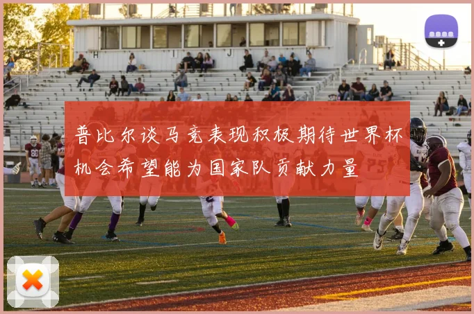 普比尔谈马竞表现积极期待世界杯机会希望能为国家队贡献力量