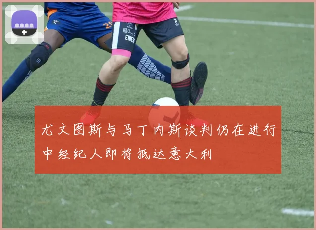 尤文图斯与马丁内斯谈判仍在进行中经纪人即将抵达意大利