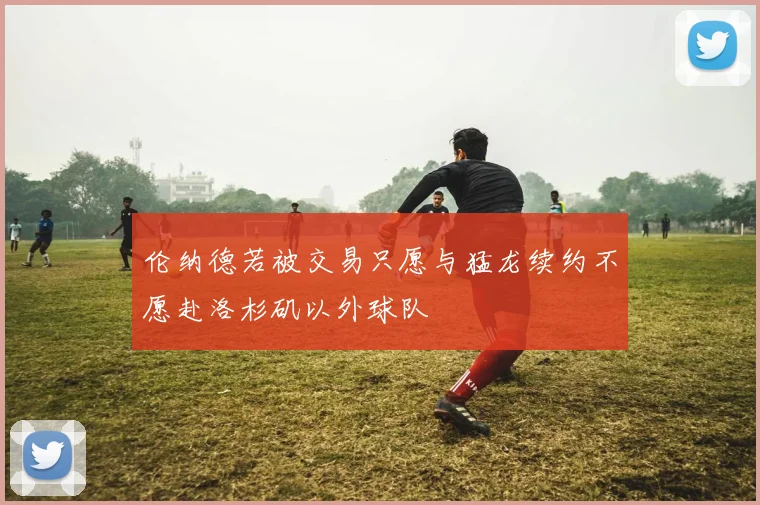 伦纳德若被交易只愿与猛龙续约不愿赴洛杉矶以外球队