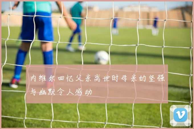 内维尔回忆父亲离世时母亲的坚强与幽默令人感动