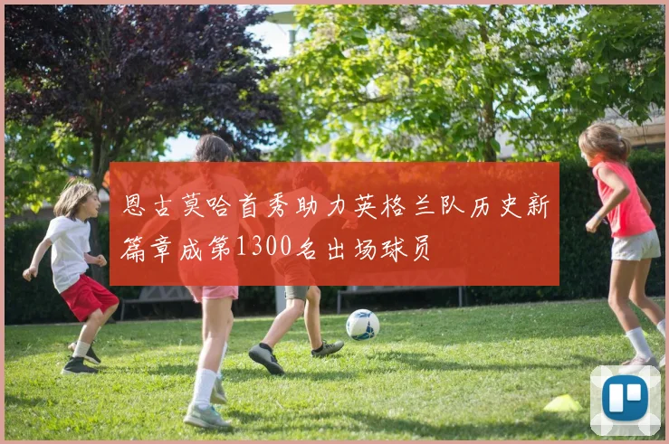 恩古莫哈首秀助力英格兰队历史新篇章成第1300名出场球员