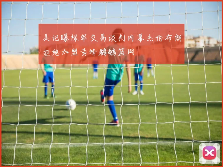 美记曝绿军交易谈判内幕杰伦布朗拒绝加盟黄蜂鹈鹕篮网