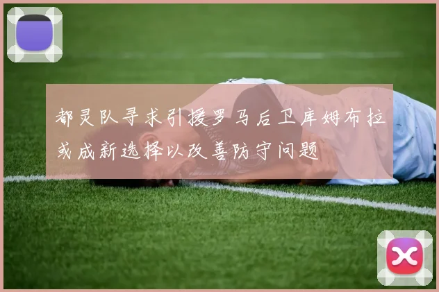 都灵队寻求引援罗马后卫库姆布拉或成新选择以改善防守问题