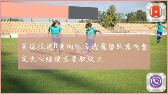 英媒报道B费向队友透露留队意向坚定决心继续为曼联效力