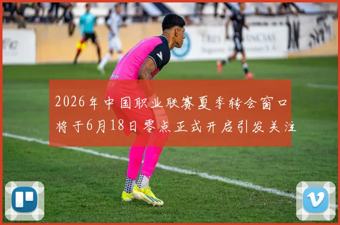 2026年中国职业联赛夏季转会窗口将于6月18日零点正式开启引发关注