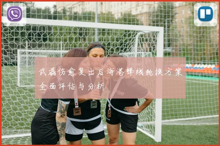 武磊伤愈复出后海港锋线轮换方案全面评估与分析
