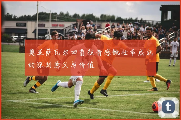 奥亚萨瓦尔回首往昔感慨壮举成就的深刻意义与价值