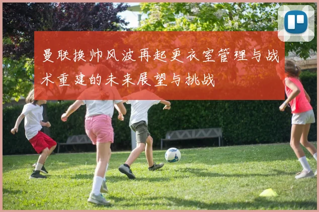 曼联换帅风波再起更衣室管理与战术重建的未来展望与挑战