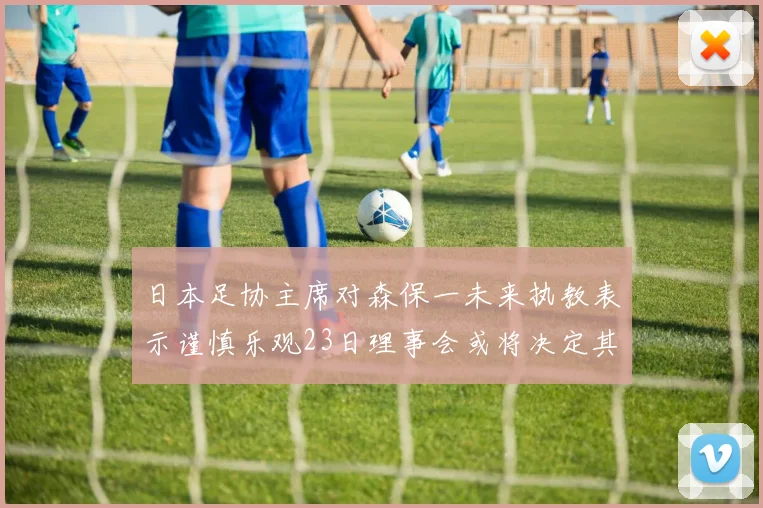日本足协主席对森保一未来执教表示谨慎乐观23日理事会或将决定其去留
