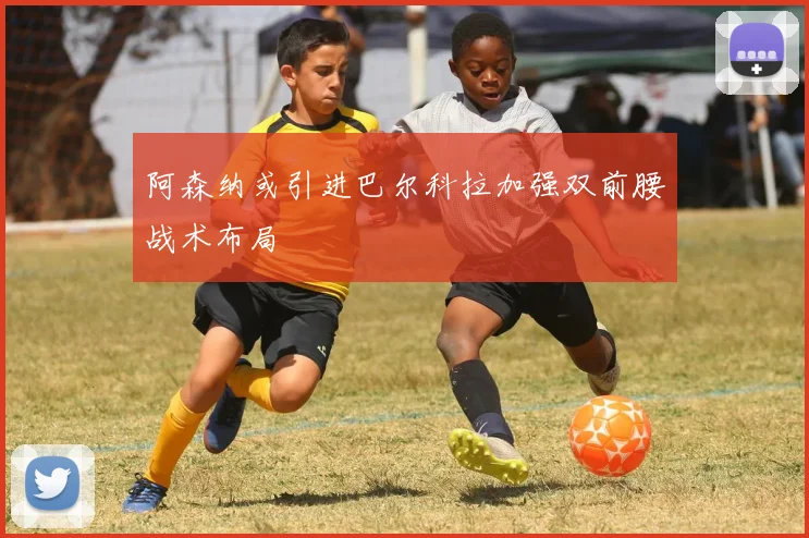阿森纳或引进巴尔科拉加强双前腰战术布局