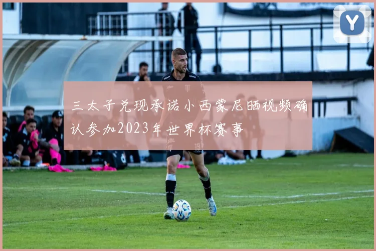 三太子兑现承诺小西蒙尼晒视频确认参加2023年世界杯赛事