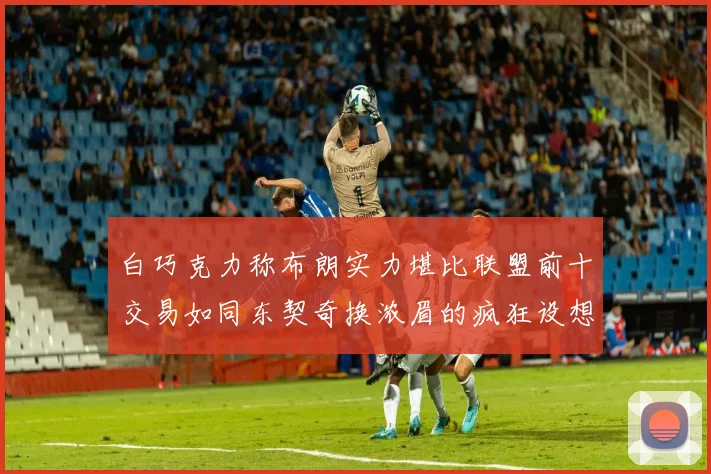 白巧克力称布朗实力堪比联盟前十交易如同东契奇换浓眉的疯狂设想
