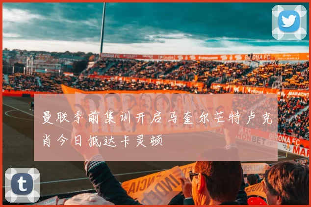 曼联季前集训开启马奎尔芒特卢克肖今日抵达卡灵顿