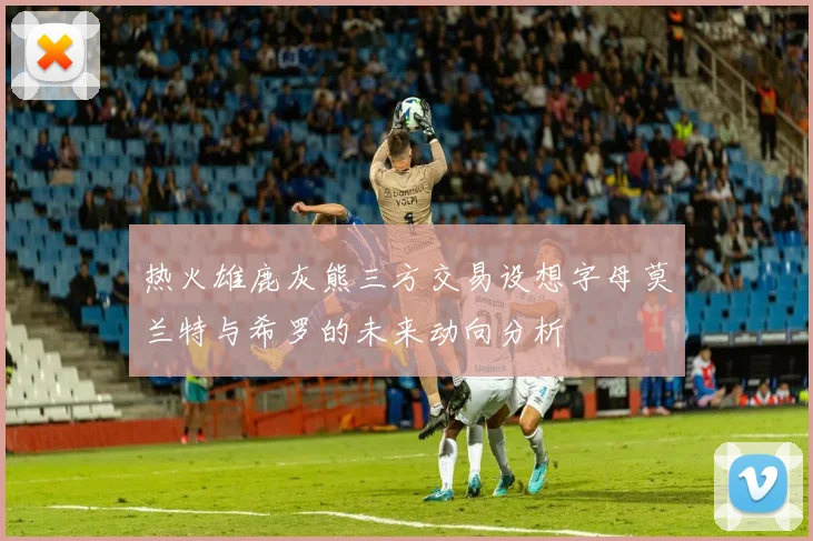 热火雄鹿灰熊三方交易设想字母莫兰特与希罗的未来动向分析