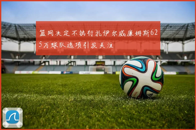 篮网决定不执行扎伊尔威廉姆斯625万球队选项引发关注
