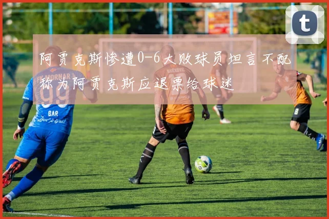 阿贾克斯惨遭0-6大败球员坦言不配称为阿贾克斯应退票给球迷