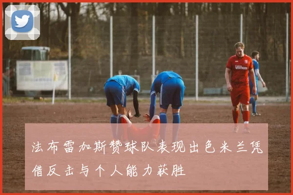 法布雷加斯赞球队表现出色米兰凭借反击与个人能力获胜