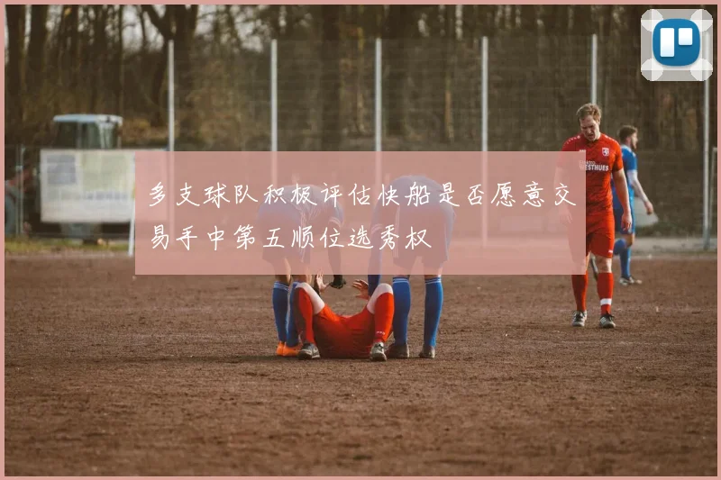 多支球队积极评估快船是否愿意交易手中第五顺位选秀权