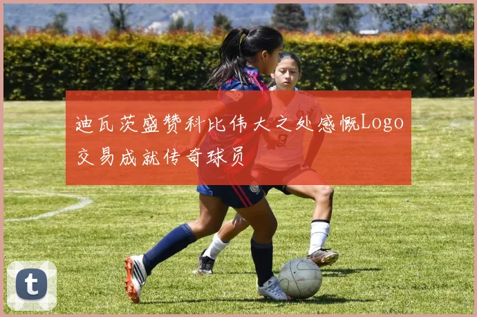 迪瓦茨盛赞科比伟大之处感慨Logo交易成就传奇球员