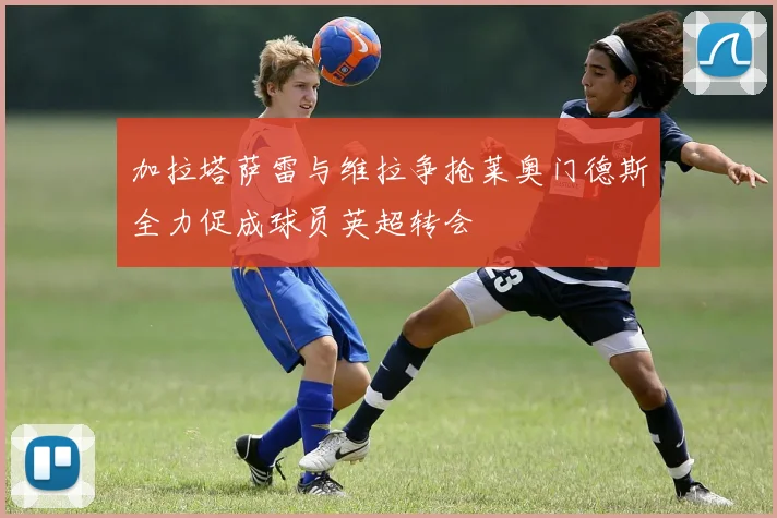 加拉塔萨雷与维拉争抢莱奥门德斯全力促成球员英超转会
