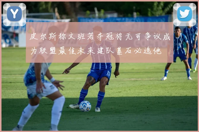 皮尔斯称文班若夺冠将无可争议成为联盟最佳未来建队基石必选他