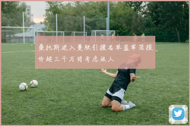 桑托斯进入曼联引援名单蓝军若报价超三千万将考虑放人