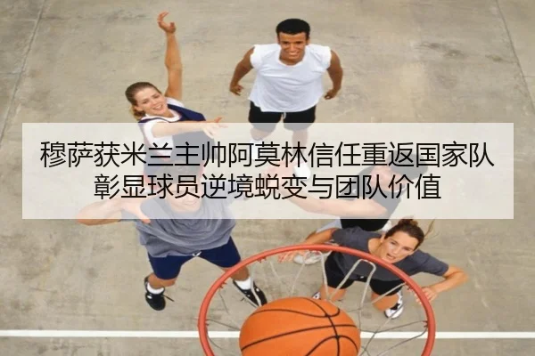 穆萨获米兰主帅阿莫林信任重返国家队彰显球员逆境蜕变与团队价值